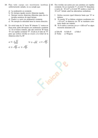 58. Para todo cuerpo con movimiento rectilíneo
uniformemente variado, no se cumple que:
a) La aceleración es constante.
b) En tiempos iguales recorre distancias iguales.
c) Siempre recorre distancias diferentes para dos in-
tervalos sucesivos de igual tiempo.
d) Puede ir y venir con aceleración constante.
e) No siempre la velocidad tiene la misma dirección.
59. Un móvil viaja de "A" hacia "B" distante "L" metros en
línea recta; parte del reposo con aceleración constante
"a". En el mismo instante, sale otro móvil de "B" hacia
"A" con rapidez constante "V". ¿Cuál es el valor de "V"
para que ambos móviles se crucen a la mitad de la
distancia entre A y B?
a)
a
L
2
1V b) aLV c)
4
aLV
d)
2
aL
V e)
2
aL
V
60. Dos móviles van juntos por una carretera con rapidez
constante. En un momento "t", el móvil "A" desacelera
a razón de 10 m/s2 y el móvil "B" acelera a razón de
10 m/s2. Señale usted las alternativas verdaderas:
I. Ambos recorren igual distancia hasta que "A" se
detiene.
II. Si cuando "A" se detiene, empieza a acelerarse con
+10 m/s2, la distancia con "B" se mantiene cons-
tante desde ese instante.
III. Si A vuelve a caminar con a=+100 m/s2 en algún
momento alcanzará a B.
a) Sólo III b) Sólo II c) Sólo I
d) Todas e) Ninguna
www.
.
Fisica
eP
 