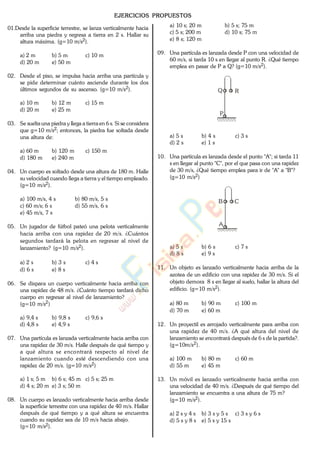 EJERCICIOS PROPUESTOS
01.Desde la superficie terrestre, se lanza verticalmente hacia
arriba una piedra y regresa a tierra en 2 s. Hallar su
altura máxima. (g=10 m/s2).
a) 2 m b) 5 m c) 10 m
d) 20 m e) 50 m
02. Desde el piso, se impulsa hacia arriba una partícula y
se pide determinar cuánto asciende durante los dos
últimos segundos de su ascenso. (g=10 m/s2).
a) 10 m b) 12 m c) 15 m
d) 20 m e) 25 m
03. Se suelta una piedra y llega a tierra en 6 s. Si se considera
que g=10 m/s2; entonces, la piedra fue soltada desde
una altura de:
a) 60 m b) 120 m c) 150 m
d) 180 m e) 240 m
04. Un cuerpo es soltado desde una altura de 180 m. Halle
su velocidad cuando llega a tierra y el tiempo empleado.
(g=10 m/s2).
a) 100 m/s, 4 s b) 80 m/s, 5 s
c) 60 m/s; 6 s d) 55 m/s, 6 s
e) 45 m/s, 7 s
05. Un jugador de fútbol pateó una pelota verticalmente
hacia arriba con una rapidez de 20 m/s. ¿Cuántos
segundos tardará la pelota en regresar al nivel de
lanzamiento? (g=10 m/s2).
a) 2 s b) 3 s c) 4 s
d) 6 s e) 8 s
06. Se dispara un cuerpo verticalmente hacia arriba con
una rapidez de 48 m/s. ¿Cuánto tiempo tardará dicho
cuerpo en regresar al nivel de lanzamiento?
(g=10 m/s2)
a) 9,4 s b) 9,8 s c) 9,6 s
d) 4,8 s e) 4,9 s
07. Una partícula es lanzada verticalmente hacia arriba con
una rapidez de 30 m/s. Halle después de qué tiempo y
a qué altura se encontrará respecto al nivel de
lanzamiento cuando esté descendiendo con una
rapidez de 20 m/s. (g=10 m/s2)
a) 1 s; 5 m b) 6 s; 45 m c) 5 s; 25 m
d) 4 s; 20 m e) 3 s; 50 m
08. Un cuerpo es lanzado verticalmente hacia arriba desde
la superficie terrestre con una rapidez de 40 m/s. Hallar
después de qué tiempo y a qué altura se encuentra
cuando su rapidez sea de 10 m/s hacia abajo.
(g=10 m/s2).
a) 10 s; 20 m b) 5 s; 75 m
c) 5 s; 200 m d) 10 s; 75 m
e) 8 s; 120 m
09. Una partícula es lanzada desde P con una velocidad de
60 m/s, si tarda 10 s en llegar al punto R. ¿Qué tiempo
emplea en pasar de P a Q? (g=10 m/s2).
P
Q R
a) 5 s b) 4 s c) 3 s
d) 2 s e) 1 s
10. Una partícula es lanzada desde el punto "A"; si tarda 11
s en llegar al punto "C", por el que pasa con una rapidez
de 30 m/s, ¿Qué tiempo emplea para ir de "A" a "B"?
(g=10 m/s2)
A
B C
a) 5 s b) 6 s c) 7 s
d) 8 s e) 9 s
11. Un objeto es lanzado verticalmente hacia arriba de la
azotea de un edificio con una rapidez de 30 m/s. Si el
objeto demora 8 s en llegar al suelo, hallar la altura del
edificio. (g=10 m/s2).
a) 80 m b) 90 m c) 100 m
d) 70 m e) 60 m
12. Un proyectil es arrojado verticalmente para arriba con
una rapidez de 40 m/s. ¿A qué altura del nivel de
lanzamiento se encontrará después de 6 s de la partida?.
(g=10m/s2).
a) 100 m b) 80 m c) 60 m
d) 55 m e) 45 m
13. Un móvil es lanzado verticalmente hacia arriba con
una velocidad de 40 m/s. ¿Después de qué tiempo del
lanzamiento se encuentra a una altura de 75 m?
(g=10 m/s2).
a) 2 s y 4 s b) 3 s y 5 s c) 3 s y 6 s
d) 5 s y 8 s e) 5 s y 15 s
www.
.
Fisica
eP
 