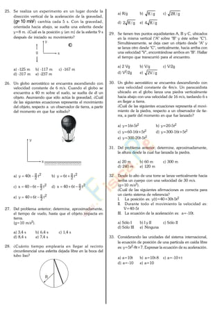 25. Se realiza un experimento en un lugar donde la
dirección vertical de la aceleración de la gravedad,
(g=10 m/s2) cambia cada 5 s. Con la gravedad,
orientada hacia abajo, se suelta una esferita desde
y=8 m. ¿Cuál es la posición y (en m) de la esferita 9 s
después de iniciado su movimiento?
x
y
g
a) -125 m b) -117 m c) -167 m
d) -317 m e) -237 m
26. Un globo aerostático se encuentra ascendiendo con
velocidad constante de 6 m/s. Cuando el globo se
encuentra a 40 m sobre el suelo, se suelta de él un
objeto. Asumiendo que sólo actúa la gravedad, ¿Cuál
de las siguientes ecuaciones representa el movimiento
del objeto, respecto a un observador de tierra, a partir
del momento en que fue soltado?
x
y
a) 2
2
g
tt40y b) 2
2
g
tt6y
c) 2
2
g
tt640x d) 2
2
g
tt640x
e) 2
2
g
tt640y
27. Del problema anterior; determine, aproximadamente,
el tiempo de vuelo, hasta que el objeto impacta en
tierra.
(g=10 m/s2).
a) 3,4 s b) 6,4 s c) 1,4 s
d) 8,4 s e) 7,4 s
28. ¿Cuánto tiempo emplearía en llegar al recinto
circunferencial una esferita dejada libre en la boca del
tubo liso?
R
a) R/g b) g/R c) g/R2
d) g/R2 e) g/R4
29. Se tienen tres puntos equidistantes A, B y C, ubicados
en la misma vertical ("A" sobre "B" y éste sobre "C").
Simultáneamente, se deja caer un objeto desde "A" y
se lanza otro desde "C", verticalmente, hacia arriba con
una velocidad "V", encontrándose ambos en "B". Hallar
el tiempo que transcurrió para el encuentro.
a) 2 Vg b) V/g c) V/2g
d) V2/2g e) g/V2
30. Un globo aerostático se encuentra descendiendo con
una velocidad constante de 4m/s. Un paracaidista
ubicado en el globo lanza una piedra verticalmente
hacia abajo con una velocidad de 16 m/s, tardando 6 s
en llegar a tierra.
¿Cuál de las siguientes ecuaciones representa el movi-
miento de la piedra, respecto a un observador de tie-
rra, a partir del momento en que fue lanzado?
a) y=16t-5t2 b) y=20-5t2
c) y=60-16t+5t2 d) y=300-16t+5t2
e) y=300-20t-5t2
31. Del problema anterior; determine, aproximadamente,
la altura desde la cual fue lanzada la piedra.
a) 20 m b) 60 m c) 300 m
d) 240 m e) 120 m
32. Desde lo alto de una torre se lanza verticalmente hacia
arriba un cuerpo con una velocidad de 30 m/s.
(g=10 m/s2).
¿Cuál de las siguientes afirmaciones es correcta para
un cierto sistema de referencia?
I. La posición es: y(t)=40+30t-5t2
II. Durante todo el movimiento la velocidad es:
V=40-5t
III. La ecuación de la aceleración es: a=-10t.
a) Sólo I b) I y II c) Sólo II
d) Sólo III e) Ninguna
33. Considerando las unidades del sistema internacional,
la ecuación de posición de una partícula en caída libre
es: y=5t2-8t+7. Expresar la ecuación de su aceleración.
a) a=10t b) a=10t-8 c) a=-10+t
d) a=-10 e) a=10
www.
.
Fisica
eP
 