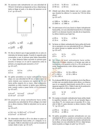 34. Un ascensor sube verticalmente con una velocidad de
72 km/h. Si del techo se desprende un foco. ¿Qué tiempo
tarda en llegar al suelo, si la altura del ascensor es de
2 m?. (g=10 m/s2).
a) s10
5
2
b) 52 c) 10
d) 10
9
5
e)
5
10
35. Un día se observó que el agua goteaba de un caño en
intervalos de tiempos iguales. Cuando la segunda gota
comenzaba a caer, la primera gota había descendido
1 m. ¿Qué distancia habrá recorrido la primera gota
durante el tiempo en el cuál la separación entre la
primera y la segunda gota aumentó a 3 m?
(g=10 m/s2).
a) 2 m b) 3 m c) 4 m
d) 5 m e) 8 m
36. Un globo aerostático se mueve verticalmente hacia
abajo con una velocidad de 20 m/s; el piloto lanza en
cierto instante una manzana con rapidez de 35 m/s
hacia arriba respecto de su mano. ¿Qué aceleración
retardatriz se debe imprimir al globo para detenerse
justo cuando vuelve a pasar frente a él la manzana?
(g=10 m/s2).
a) 4 m/s2 b) 6 m/s2 c) 8 m/s2
d) 10 m/s2 e) 3 m/s2
217. Un proyectil se arroja verticalmente hacia arriba
alcanzando una velocidad de 10 m/s al llegar a la mitad
de su altura máxima. Halle la velocidad con la cual se
lanzó.
(g=10 m/s2).
a) 14,1 m/s b) 24,2 m/s2 c) 7,0 m/s2
d) 2,4 m/s2 e) 10,0 m/s2
38. Un observador ubicado a 35 m de altura ve pasar un
objeto verticalmente hacia arriba y 6 s después, lo ve
de regreso. Halle la velocidad con la cual fue lanzado el
cuerpo desde el piso. (g=10 m/s2).
a) 10 m/s b) 20 m/s c) 30 m/s
d) 40 m/s e) 50 m/s
39. ¿Desde qué altura debe dejarse caer un cuerpo, para
que durante los últimos 5 s recorra los 7/16 de dicha
altura?
(g=10 m/s2).
a) 1000 m b) 2000 m c) 1200 m
d) 2560 m e) 1480 m
40. Un astronauta en la Luna, lanzó un objeto verticalmente
hacia arriba, con una velocidad inicial de 8 m/s. El objeto
tardó 5 s en alcanzar el punto más alto de su trayectoria.
La altura máxima que logró fue:
a) 20 m b) 10 m c) 32 m
d) 16 m e) 56 m
41. Se lanza un objeto verticalmente hacia arriba del borde
de un precipicio con una velocidad de 20 m/s. ¿Después
de cuánto tiempo su rapidez será de 50 m/s?
(g=10 m/s2).
a) 3 s b) 4 s c) 5 s
d) 6 s e) 7 s
42. Un objeto se lanzó verticalmente hacia arriba.
Determine la altura máxima y el tiempo que está en
movimiento, si su posición a los 4 s y 10 s es tal que no
existe desplazamiento entre dichas posiciones.
(g=10 m/s2).
a) 7 s; 490 m b) 14 s; 490 m
c) 7 s; 245 m d) 12 s; 180 m
e) 14 s; 245 m
43. En el planeta MK-54 de la constelación de la Osa Menor
se deja caer una piedra desde cierta altura y se observa
que en un segundo determinado recorre 26 m y en el
siguiente segundo 32 m. Halle el valor de la aceleración
de la gravedad en dicho planeta en m/s2.
a) 6 b) 12 c) 10
d) 8 e) 4
44. Un cuerpo es lanzado verticalmente hacia arriba desde
la superficie terrestre, a los 5 s de ser lanzado llega a
una altura "h", de manera que al ascender 25 m más,
sólo le falta 2 s para alcanzar su altura máxima. Halle
"h". (g=10 m/s2).
a) 275 m b) 125 m c) 175 m
d) 375 m e) 385 m
45. Un globo aerostático asciende verticalmente con una
velocidad de 22 m/s y cuando se encuentra a una altura
de 1120 m, se lanza del globo una piedra verticalmente
hacia abajo con una velocidad de 12 m/s. ¿Qué tiempo
tarda la piedra en llegar al suelo? (g=10 m/s2).
www.
.
Fisica
eP
 