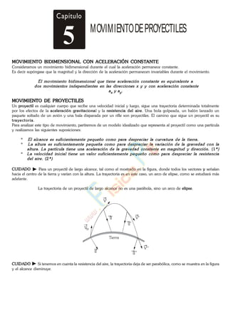 MOVIMIENTO BIDIMENSIONAL CON ACELERACIÓN CONSTANTE
Consideramos un movimiento bidimensional durante el cual la aceleración permanece constante.
Es decir supóngase que la magnitud y la dirección de la aceleración permanecen invariables durante el movimiento.
MOVIMIENTO DE PROYECTILES
Un proyectil es cualquier cuerpo que recibe una velocidad inicial y luego, sigue una trayectoria determinada totalmente
por los efectos de la aceleración gravitacional y la resistencia del aire. Una bola golpeada, un balón lanzado un
paquete soltado de un avión y una bala disparada por un rifle son proyectiles. El camino que sigue un proyectil es su
trayectoria.
Para analizar este tipo de movimiento, partiremos de un modelo idealizado que representa al proyectil como una partícula
y realizamos las siguientes suposiciones:
*
*
(1
*
(2
CUIDADO Para un proyectil de largo alcance, tal como el mostrado en la figura, donde todos los vectores y señalan
hacia el centro de la tierra y varían con la altura. La trayectoria es en este caso, un arco de elipse, como se estudiará más
adelante.
La trayectoria de un proyectil de largo alcance no es una parábola, sino un arco de elipse.
Vo
g'
g"
g g'''
V'
V"
V'''
Tierra
CUIDADO Si tenemos en cuenta la resistencia del aire, la trayectoria deja de ser parabólica, como se muestra en la figura
y el alcance disminuye.
Capítulo
5 MOVIMIENTODEPROYECTILES
www.
.
Fisica
eP
 
