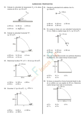 EJERCICIOS PROPUESTOS
01. Calcular la velocidad de lanzamiento Vo si la altura
máxima de 45 m. (g=10 m/s2)
Vo
45º
a) 40 m/s b) 30 m/s c) 50 m/s
d) 20 m/s e) s/m230
02. Calcular la velocidad horizontal "V".
(g=10 m/s2)
80m
80m
V
a) 20 m/s b) 10 m/s c) 5 m/s
d) 40 m/s e) 16 m/s
03. Determinar la altura "H"; si V = 10 m/s (g=10 m/s2).
50 m
V=10 m/s
H
a) 150 m b) 125 m c) 80 m
d) 50 m e) 45 m
04. Encontrar "x" (g=10 m/s2), s/m20vx
180 m
x
Vx
a) 90 m b) 60 m c) 120 m
d) 150 m e) 180 m
05. Calcular la velocidad de la esferita a los 4 s.
(g=10m/s2).
V =30m/sx
a) 40 m/s b) 30 m/s c) 50 m/s
d) 60 m/s e) 20 m/s
06. Un cuerpo se lanza con una velocidad horizontal de
15 m/s. Hallar su rapidez luego de 2 s. (g=10 m/s2).
V =15 m/s1
V2
a) 25 m/s b) 30 m/s c) 40 m/s
d) 45 m/s e) 50 m/s
07. Con una rapidez desconocida una partícula abandona
la plataforma. ¿En cuánto tiempo tocará el piso?
19,6 m
V0
a) 0,5 s b) 1 s c) 2 s
d) 3 s e) 5 s
08. Se lanza un proyectil en forma horizontal desde lo alto
de un edificio con una rapidez de 40 m/s. Determine
cuánto tiempo duró todo el movimiento.
V= 40 m/s
160 m
a) 2 s b) 4 s c) 6 s
d) 7 s e) 9 s
www.
.
Fisica
eP
 