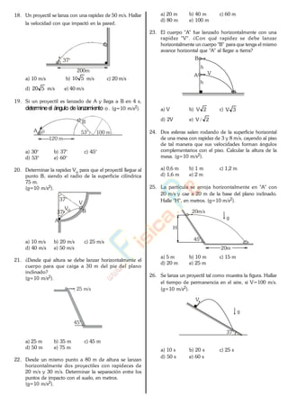 18. Un proyectil se lanza con una rapidez de 50 m/s. Hallar
la velocidad con que impactó en la pared.
200m
37°
a) 10 m/s b) 510 m/s c) 20 m/s
d) 520 m/s e) 40 m/s
19. Si un proyectil es lanzado de A y llega a B en 4 s,
determineel ángulo de lanzamiento . (g=10 m/s2).
120 m
100 m53°A
B
a) 30° b) 37° c) 45°
d) 53° e) 60°
20. Determinar la rapidez Vo para que el proyectil llegue al
punto B, siendo el radio de la superficie cilíndrica
75 m.
(g=10 m/s2).
A
B
37°
Vo37°
V
a) 10 m/s b) 20 m/s c) 25 m/s
d) 40 m/s e) 50 m/s
21. ¿Desde qué altura se debe lanzar horizontalmente el
cuerpo para que caiga a 30 m del pie del plano
inclinado?
(g=10 m/s2).
45°
25 m/s
a) 25 m b) 35 m c) 45 m
d) 50 m e) 75 m
22. Desde un mismo punto a 80 m de altura se lanzan
horizontalmente dos proyectiles con rapideces de
20 m/s y 30 m/s. Determinar la separación entre los
puntos de impacto con el suelo, en metros.
(g=10 m/s2).
a) 20 m b) 40 m c) 60 m
d) 80 m e) 100 m
23. El cuerpo "A" fue lanzado horizontalmente con una
rapidez "V". ¿Con qué rapidez se debe lanzar
horizontalmente un cuerpo "B" para que tenga el mismo
avance horizontal que "A" al llegar a tierra?
A
B
h
V
h
a) V b) 2V c) 3V
d) 2V e) 2/V
24. Dos esferas salen rodando de la superficie horizontal
de una mesa con rapidez de 3 y 8 m/s, cayendo al piso
de tal manera que sus velocidades forman ángulos
complementarios con el piso. Calcular la altura de la
mesa. (g=10 m/s2).
a) 0,6 m b) 1 m c) 1,2 m
d) 1,6 m e) 2 m
25. La partícula se arroja horizontalmente en "A" con
20 m/s y cae a 20 m de la base del plano inclinado.
Halle "H", en metros. (g=10 m/s2).
20m
20m/s
H
g
45°
a) 5 m b) 10 m c) 15 m
d) 20 m e) 25 m
26. Se lanza un proyectil tal como muestra la figura. Hallar
el tiempo de permanencia en el aire, si V=100 m/s.
(g=10 m/s2).
V
37°
g
a) 10 s b) 20 s c) 25 s
d) 50 s e) 60 s
www.
.
Fisica
eP
 