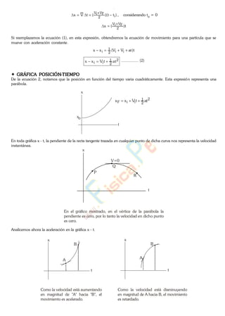 )tt)((tVx i2
FViV
, considerando to = 0
t)(x
2
FViV
Si reemplazamos la ecuación (1), en esta expresión, obtendremos la ecuación de movimiento para una partícula que se
mueve con aceleración constante.
t)atVV(xx ii2
1
i
2
2
1
ii attVxx ................ (2)
GRÁFICA POSICIÓN-TIEMPO
De la ecuación 2, notamos que la posición en función del tiempo varia cuadráticamente. Esta expresión representa una
parábola.
t
x
xo
2
2
1
iiF attVxx
En toda gráfica x - t, la pendiente de la recta tangente trazada en cualquier punto de dicha curva nos representa la velocidad
instantánea.
V=0
P
Q
R
x
t
En el gráfico mostrado, en el vértice de la parábola la
pendiente es cero, por lo tanto la velocidad en dicho punto
es cero.
Analicemos ahora la aceleración en la gráfica x - t.
t
x
A
B
t
x
A
B
Como la velocidad está aumentando
en magnitud de "A" hacia "B", el
movimiento es acelerado.
Como la velocidad está disminuyendo
en magnitud de A hacia B, el movimiento
es retardado.
www.
.
Fisica
eP
 