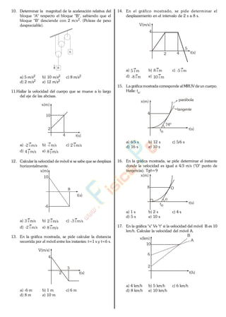 10. Determinar la magnitud de la aceleración relativa del
bloque "A" respecto el bloque "B", sabiendo que el
bloque "B" desciende con 2 m/s2. (Poleas de peso
despreciable).
A
B
a) 5 m/s2 b) 10 m/s2 c) 8 m/s2
d) 2 m/s2 e) 12 m/s2
11.Hallar la velocidad del cuerpo que se mueve a lo largo
del eje de las abcisas.
x(m)
10
2
4 t(s)
a) -2 i m/s b) -i m/s c) 2 i m/s
d) 4 j m/s e) 8 j m/s
12. Calcular la velocidad de móvil si se sabe que se desplaza
horizontalmente.
x(m)
10
t(s)
-6
8
a) 3 i m/s b) 2 i m/s c) -3 i m/s
d) -2 i m/s e) 8 i m/s
13. En la gráfica mostrada, se pide calcular la distancia
recorrida por el móvil entre los instantes: t=1 s y t=6 s.
2
4
t(s)
3
V(m/s)
a) -6 m b) 1 m c) 6 m
d) 8 m e) 10 m
14. En el gráfico mostrado, se pide determinar el
desplazamiento en el intervalo de 2 s a 8 s.
2
4
t(s)
5
V(m/s)
4
a) 5 i m b) 8 i m c) -5 i m
d) -8 i m e) 10 i m
15. La gráfica mostrada corresponde al MRUV de un cuerpo.
Halle: to.
4
to
t(s)
tangente
parábolax(m)
74º
a) 6/5 s b) 12 s c) 5/6 s
d) 16 s e) 10 s
16. En la gráfica mostrada, se pide determinar el instante
donde la velocidad es igual a 4/3 m/s ("O" punto de
tangencia); Tg =9
to
t(s)
x(m)
8 O
a) 1 s b) 2 s c) 4 s
d) 5 s e) 10 s
17. En la gráfica "x" Vs "t" si la velocidad del móvil B es 10
km/h. Calcular la velocidad del móvil A.
2
10
t(h)
6
x(km)
A
B
a) 4 km/h b) 5 km/h c) 6 km/h
d) 8 km/h e) 10 km/h
www.
.
Fisica
eP
 