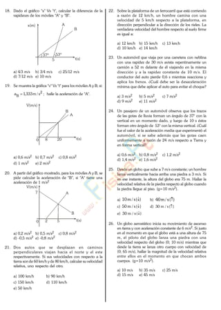 18. Dado el gráfico "x" Vs "t", calcular la diferencia de la
rapideces de los móviles "A" y "B".
t(s)
x(m) A
B
37º 53º
5
a) 4/3 m/s b) 3/4 m/s c) 25/12 m/s
d) 7/12 m/s e) 10 m/s
19. Se muestra la gráfica "v" Vs "t" para los móviles A y B; si:
2
B s/m333,1a ; halle la aceleración de "A".
t(s)
V(m/s)
A
B
200 8
a) 0,6 m/s2 b) 0,7 m/s2 c) 0,8 m/s2
d) 1 m/s2 e) 2 m/s2
20. A partir del gráfico mostrado, para los móviles A y B, se
pide calcular la aceleración de "B", si "A" tiene una
aceleración de 1 m/s2
t(s)
V(m/s)
A
B
5
7
0 2
a) 0,2 m/s2 b) 0,5 m/s2 c) 0,8 m/s2
d) -0,5 m/s2 e) -0,8 m/s2
21. Dos autos que se desplazan en caminos
perpendiculares viajan hacia el norte y el este
respectivamente. Si sus velocidades con respecto a la
tierra sonde 60 km/h y de 80 km/h, calcular su velocidad
relativa, uno respecto del otro.
a) 100 km/h b) 90 km/h
c) 150 km/h d) 110 km/h
e) 50 km/h
22. Sobre la plataforma de un ferrocarril que está corriendo
a razón de 12 km/h, un hombre camina con una
velocidad de 5 km/h respecto a la plataforma, en
dirección perpendicular a la dirección de los rieles. La
verdadera velocidad del hombre respecto al suelo firme
es igual a:
a) 12 km/h b) 15 km/h c) 13 km/h
d) 10 km/h e) 14 km/h
23. Un automóvil que viaja por una carretera con neblina
con una rapidez de 30 m/s avista repentinamente un
camión a 52 m delante de él viajando en la misma
dirección y a la rapidez constante de 10 m/s. El
conductor del auto pierde 0,6 s mientras reacciona y
aplica los frenos. ¿Cuál debe ser la desaceleración
mínima que debe aplicar el auto para evitar el choque?
a) 3 m/s2 b) 5 m/s2 c) 7 m/s2
d) 9 m/s2 e) 11 m/s2
24. Un pasajero de un automóvil observa que los trazos
de las gotas de lluvia forman un ángulo de 37° con la
vertical en un momento dado, y luego de 10 s éstos
forman otro ángulo de 53° con la misma vertical. ¿Cuál
fue el valor de la aceleración media que experimentó el
automóvil, si se sabe además que las gotas caen
uniformemente a razón de 24 m/s respecto a Tierra y
en forma vertical?
a) 0,6 m/s2 b) 0,8 m/s2 c) 1,2 m/s2
d) 1,4 m/s2 e) 1,6 m/s2
25. Desde un globo que sube a 7 m/s constante; un hombre
lanza verticalmente hacia arriba una piedra a 3 m/s. Si
en ese instante, la altura del globo era 75 m. Hallar la
velocidad relativa de la piedra respecto al globo cuando
la piedra llegue al piso. (g=10 m/s2).
a) )(s/m10 b) )(s/m40
c) )(s/m50 d) )(s/m30
e) )(s/m30
26. Un globo aerostático inicia su movimiento de ascenso
en tierra y con aceleración constante de 6 m/s2. Si justo
en el momento en que el globo está a una altura de 75
m, el piloto del globo lanza una piedra con una
velocidad respecto del globo (0; 10 m/s) mientras que
desde la tierra se lanza otro cuerpo con velocidad de
(0; 65 m/s), hallar la magnitud de la velocidad relativa
entre ellos en el momento en que chocan ambos
cuerpos. (g=10 m/s2).
a) 10 m/s b) 35 m/s c) 25 m/s
d) 15 m/s e) 45 m/s
www.
.
Fisica
eP
 