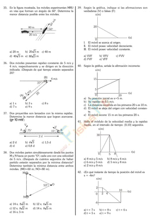 35. En la figura mostrada, los móviles experimentan MRU
en vías que forman un ángulo de 60°. Determine la
menor distancia posible entre los móviles.
20 m/s
80 m
60°
a) 20 m b) 320 m c) 40 m
d) 340 m e) 380 m
36. Dos móviles presentan rapidez constante de 5 m/s y
4 m/s, respectivamente y se dirigen en la dirección
indicada. ¿Después de qué tiempo estarán separados
20?
37°
4 m/s
(A)
(B)
a) 1 s b) 3 s c) 8 s
d) 7 s e) 9 s
37. Dos proyectiles son lanzados con la misma rapidez.
Determine la menor distancia que logran acercarse.
(g=10 m/s2)
A B
V
75° 15°
V
2 d
a) 2 d b) 3d c) 1,5 d
d) d e) 0,8 d
38. Dos móviles parten simultáneamente desde los puntos
M y N hacia un punto "O"; cada uno con una velocidad
de 5 m/s. ¿Después de cuántos segundos de haber
partido estarán separados por la mínima distancia?
Determine también la mínima distancia entre ambos
móviles. (MO=60 m; NO=80 m).
M
N
O53°
a) 14 s; 28 m b) 12 s; 56 m
c) 12 s; 28 m d) 14 s; 58 m
e) 16 s; 5 m
39. Según la gráfica, indique si las afirmaciones son
verdaderas (V) o falsas (F):
x(m)
t(s)
20
0
I. El móvil se acerca al origen.
II. El móvil posee velocidad decreciente.
III. El móvil posee velocidad constante.
a) VVF b) VFV c) FVV
d) FVF e) VFF
40. Según la gráfica, señale la afirmación incorrecta:
x(m)
t(s)
200
5
15
a) Su posición inicial es x=5 m.
b) Su rapidez es 0,5 m/s.
c) La distancia recorrida en los primeros 20 s es 10 m.
d) El móvil se aleja del origen con velocidad constan-
te.
e) El móvil recorre 15 m en los primeros 20 s.
41. Halle el módulo de la velocidad media y la rapidez
media, en el intervalo de tiempo: [0,10] segundos.
x(m)
t(s)
0 5
30
8
a) 8 m/s y 5 m/s b) 8 m/s y 4 m/s
c) 6 m/s y 5 m/s d) 5 m/s y 8 m/s
e) 2 m/s y 8 m/s
42. ¿En qué instante de tiempo la posición del móvil es
x = -4m?
x(m)
t(s)
0
10
-6
2 4
2
a) t = 7 s b) t = 8 s c) t = 6 s
d) t = 5 s e) t = 9 s
www.
.
Fisica
eP
 
