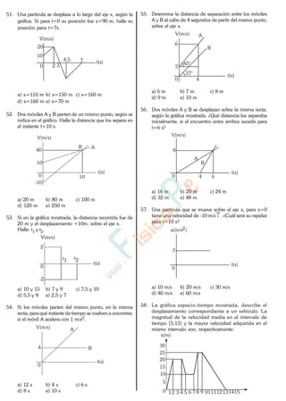 51. Una partícula se desplaza a lo largo del eje x, según la
gráfica. Si para t=0 su posición fue x=90 m, halle su
posición para t=7s.
V(m/s)
t(s)
0
10
2
20
3
4,5 7
a) x=110 m b) x=150 m c) x=160 m
d) x=160 m e) x=70 m
52. Dos móviles A y B parten de un mismo punto, según se
indica en el gráfico. Halle la distancia que los separa en
el instante t=10 s.
V(m/s)
t(s)
10
0
40
-10
10
B A
a) 20 m b) 80 m c) 100 m
d) 120 m e) 250 m
53. Si en la gráfica mostrada, la distancia recorrida fue de
20 m y el desplazamiento +10m, sobre el eje x.
Halle: t1 y t2.
V(m/s)
t(s)
0
t1 t2
2
-2
a) 10 y 15 b) 7 y 9 c) 7,5 y 10
d) 5,5 y 8 e) 2,5 y 7
54. Si los móviles parten del mismo punto, en la misma
recta; para qué instante de tiempo se vuelvena encontrar,
si el móvil A acelera con 1 m/s2.
V(m/s)
t(s)
0
B
A
4
a) 12 s b) 4 s c) 6 s
d) 8 s e) 10 s
55. Determine la distancia de separación entre los móviles
A y B al cabo de 4 segundos de partir del mismo punto,
sobre el eje x.
V(m/s)
t(s)
0
45°
37°
A
B
2
6
4
a) 6 m b) 7 m c) 8 m
d) 9 m e) 10 m
56. Dos móviles A y B se desplazan sobre la misma recta,
según la gráfica mostrada. ¿Qué distancia los separaba
inicialmente, si el encuentro entre ambos sucede para
t=6 s?
V(m/s)
t(s)
0
B
A
8
4 6
a) 16 m b) 20 m c) 24 m
d) 32 m e) 48 m
57. Una partícula que se mueve sobre el eje x, para x=0
tiene una velocidad de -10 m/s i . ¿Cuál será su rapidez
para t=10 s?
a(m/s2)
t(s)
0
3
a) 10 m/s b) 20 m/s c) 30 m/s
d) 40 m/s e) 60 m/s
58. La gráfica espacio-tiempo mostrada, describe el
desplazamiento correspondiente a un vehículo. La
magnitud de la velocidad media en el intervalo de
tiempo [5,13] y la mayor velocidad adquirida en el
mismo intervalo son, respectivamente:
0 12 3 4 5 6 7 8 9 10 1112131415
5
10
15
20
25
30
x(m)
www.
.
Fisica
eP
 