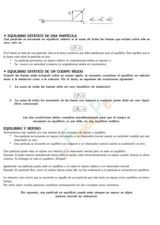F
o F
o
"F
o
F
o MMM
F
"
F
EQUILIBRIO ESTÁTICO DE UNA PARTÍCULA
0F
Si el objeto se trata de una partícula, ésta es la única condición que debe satisfacerse para el equilibrio. Esto significa que si
la fuerza neta sobre la partícula es cero:
* La partícula permanece en reposo relativo (si originalmente estaba en reposo) o;
* Se mueve con velocidad constante (si originalmente estaba en movimiento).
EQUILIBRIO ESTÁTICO DE UN CUERPO RÍGIDO
I.
0F
II.
0Mo
EQUILIBRIO Y REPOSO
Terminaremos este capítulo con una revisión de los conceptos de reposo y equilibrio.
* Una partícula se encuentra en reposo con relación a un observador inercial cuando su velocidad, medida por este
observador es cero.
* Una partícula se encuentra en equilibrio con respecto a un observador inercial cuando su aceleración es cero.
Una partícula puede estar en reposo con relación a un observador inercial pero no estar en equilibrio.
Ejemplo: Cuando tiramos verticalmente hacia arriba la piedra, está momentáneamente en reposo cuando alcanza su altura
máxima. Si embargo no esta en equilibrio. ¿Porqué?
Igualmente una partícula puede estar en equilibrio y no estar en reposo relativo a un observador inercial.
Ejemplo: En partícula libre, como no actúan fuerzas sobre ella, no hay aceleración y la partícula se encuentra en equilibrio.
La situación más común que se encuentra es aquella de una partícula que esta tanto en reposo como equilibrio al mismo
tiempo.
Por dicha razón muchas personas consideran erróneamente los dos conceptos como sinónimos.
www.
.
Fisica
eP
 