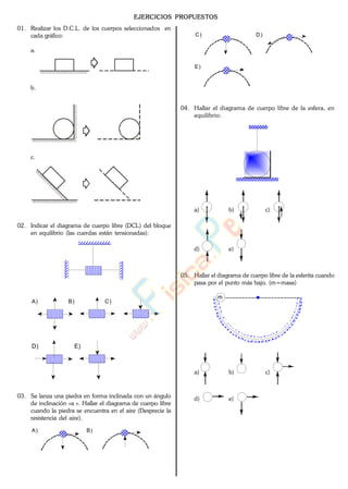 EJERCICIOS PROPUESTOS
01. Realizar los D.C.L. de los cuerpos seleccionados en
cada gráfico:
a.
b.
c.
02. Indicar el diagrama de cuerpo libre (DCL) del bloque
en equilibrio (las cuerdas están tensionadas):
A) B) C)
D) E)
03. Se lanza una piedra en forma inclinada con un ángulo
de inclinación «a «. Hallar el diagrama de cuerpo libre
cuando la piedra se encuentra en el aire (Desprecie la
resistencia del aire).
A) B)
C) D)
E)
04. Hallar el diagrama de cuerpo libre de la esfera, en
equilibrio:
a) b) c)
d) e)
05. Hallar el diagrama de cuerpo libre de la esferita cuando
pasa por el punto más bajo. (m=masa)
m
a) b) c)
d) e)
www.
.
Fisica
eP
 