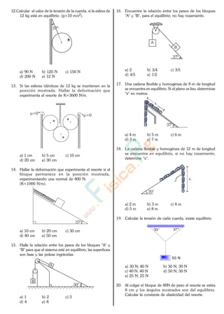 12.Calcular el valor de la tensión de la cuerda, si la esfera de
12 kg está en equilibrio. (g=10 m/s2).
37º
a) 90 N b) 120 N c) 150 N
d) 200 N e) 12 N
13. Si las esferas idénticas de 12 kg se mantienen en la
posición mostrada. Hallar la deformación que
experimenta el resorte de K=3600 N/m.
=0=0
a) 1 cm b) 5 cm c) 10 cm
d) 20 cm e) 30 cm
14. Hallar la deformación que experimenta el resorte si el
bloque permanece en la posición mostrada,
experimentando una normal de 400 N;
(K=1000 N/m).
37º
a) 10 cm b) 20 cm c) 30 cm
d) 40 cm e) 50 cm
15. Halle la relación entre los pesos de los bloques "A" y
"B" para que el sistema esté en equilibrio, las superficies
son lisas y las poleas ingrávidas.
A
B
30°
a) 1 b) 2 c) 3
d) 4 e) 8
16. Encuentre la relación entre los pesos de los bloques
"A" y "B", para el equilibrio; no hay rozamiento.
A
B
37º
a) 2 b) 3/4 c) 3/5
d) 4/5 e) 1/2
17. Una cadena flexible y homogénea de 8 m de longitud
se encuentra en equilibrio. Si el plano es liso, determinar
"x" en metros.
37°
x
a) 4 m b) 5 m c) 6 m
d) 3 m e) 7 m
18. La cadena flexible y homogénea de 12 m de longitud
se encuentra en equilibrio, si no hay rozamiento;
determine "x".
30°
x
a) 2 m b) 3 m c) 4 m
d) 5 m e) 8 m
19. Calcular la tensión de cada cuerda, existe equilibrio
50 N
53° 37°
a) 30 N; 40 N b) 30 N; 30 N
c) 40 N; 40 N d) 50 N; 50 N
e) 25 N; 25 N
20. Al colgar el bloque de 80N de peso el resorte se estira
8 cm y los ángulos mostrados son del equilibrio.
Calcular la constante de elasticidad del resorte.
www.
.
Fisica
eP
 