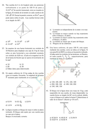 36. Tres cuerdas de 6 m de longitud cada una presionan
verticalmente a un poste de 100 N de peso y
15.10-4 m2 de sección transversal, como se muestra en
la figura. El módulo de la tensión en cada cuerda es de
( 6/50 )N. Escoja la presión correcta, en N/m2, que el
poste ejerce sobre el suelo. (Las cuerdas forman entre
sí un ángulo de 60°).
A
B
C
D
a) 105 b) 15.105 c) 106
d) 15.106 e) 10-4
37. Se requiere de una fuerza horizontal con módulo de
10 Newtons para desplazar una caja de 3 kg de masa
sobre un piso horizontal a una velocidad constante
con módulo de 0,20 m/s. ¿Cuál es la magnitud (en N)
de la fuerza de fricción que se opone al movimiento de
la caja?
a) 10 b) 15
c) 20 d) 30
e) Faltan datos para determinarlo
38. Un espejo uniforme de 13 kg cuelga de dos cuerdas
como se muestra. Encuentre la magnitud de la fuerza
P necesaria para mantenerlo en su posición.
45° 37°
a
2a
P
a) 0,5 N b) 0,5 kg c) 2,0 N
d) 1,0 N e) 9,8 kg
39. La figura muestra un bloque de masa m sobre un plano
inclinado. El bloque está sujeto por una cuerda para
no caer por el plano.
Busque el enunciado correcto.
a) La tensión es independiente de si existe o no roza-
miento.
b) La tensión es mayor cuando no hay rozamiento
entre el bloque y el plano.
c) La tensión es mayor cuando hay rozamiento entre
el bloque y el plano.
d) La tensión es mayor que el peso del bloque.
e) Ninguna de las anteriores.
40. Una barra uniforme, de peso 100 N, está sujeta
mediante tres cuerdas, como se indica en la figura. Si
una pesa W, de 200 N, se coloca en la posición indicada.
¿Cuáles serán los módulos de las tensiones, en Newton,
en cada cuerda T1, T2, T3 , respectivamente, para
mantener la barra en equilibrio?
T1T2
T3
WL
4
3 4
L
5
4
3
a) 150, 100, 200 b) 175, 150, 100
c) 250, 100, 150 d) 100, 150, 250
e) 150, 100, 150
41. El bloque de la figura tiene una masa de 3 kg y está
suspendido de una cuerda, de masa despreciable. La
cuerda forma un ángulo de 60° con la vertical, debido
a que al bloque se le aplica la fuerza F. Determínese el
valor de la fuerza F. (Asumir g=10 m/s2).
60°
F
a) 47,24 N b) 49,35 N c) 51,96 N
d) 53,27 N e) 55,42 N
www.
.
Fisica
eP
 