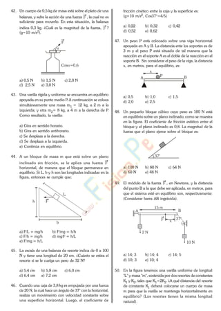 42. Un cuerpo de 0,5 kg de masa está sobre el plato de una
balanza, y sufre la acción de una fuerza F , la cual no es
suficiente para moverlo. En esta situación, la balanza
indica 0,3 kg. ¿Cuál es la magnitud de la fuerza, F ?
(g=10 m/s2).
Cos =0,6
F
a) 0,5 N b) 1,5 N c) 2,0 N
d) 2,5 N e) 3,0 N
43. Una varilla rígida y uniforme se encuentra en equilibrio
apoyada en su punto medio P. A continuación se coloca
simultáneamente una masa m1 = 12 kg, a 2 m a la
izquierda; y otra m2= 8 kg, a 4 m a la derecha de P.
Como resultado, la varilla:
a) Gira en sentido horario.
b) Gira en sentido antihorario.
c) Se desplaza a la derecha.
d) Se desplaza a la izquierda.
e) Continúa en equilibrio.
44. A un bloque de masa m que está sobre un plano
inclinado sin fricción, se le aplica una fuerza F
horizontal, de manera que el bloque permanece en
equilibrio. Si L, b y h son las longitudes indicadas en la
figura, entonces se cumple que:
L
h F
b
a) F/L = mg/h b) F/mg = h/b
c) F/h = mg/h d) mg/F = h/L
e) F/mg = h/L
45. La escala de una balanza de resorte indica de 0 a 100
N y tiene una longitud de 20 cm. ¿Cuánto se estira el
resorte si se le cuelga un peso de 32 N?
a) 5,4 cm b) 5,8 cm c) 6,0 cm
d) 6,4 cm e) 7,2 cm
46. Cuando una caja de 3,8 kg es empujada por una fuerza
de 20 N, la cual hace un ángulo de 37° con la horizontal,
realiza un movimiento con velocidad constante sobre
una superficie horizontal. Luego, el coeficiente de
fricción cinético entre la caja y la superficie es:
(g=10 m/s2, Cos37°=4/5)
a) 0,22 b) 0,32 c) 0,42
d) 0,52 e) 0,62
47. Un peso P está colocado sobre una viga horizontal
apoyada en A y B. La distancia ente los soportes es de
3 m y el peso P está situado de tal manera que la
reacción en el soporte A es el doble de la reacción en el
soporte B. Sin considerar el peso de la viga, la distancia
x, en metros, para el equilibrio, es:
A BP
x
a) 0,5 b) 1,0 c) 1,5
d) 2,0 e) 2,5
48. Un pequeño bloque cúbico cuyo peso es 100 N está
en equilibrio sobre un plano inclinado, como se muestra
en la figura. El coeficiente de fricción estático entre el
bloque y el plano inclinado es 0,8. La magnitud de la
fuerza que el plano ejerce sobre el bloque es:
37°
a) 100 N b) 80 N c) 64 N
d) 60 N e) 48 N
49. El módulo de la fuerza F , en Newtons, y la distancia
del punto B a la que debe ser aplicada, en metros, para
que el sistema esté en equilibrio son, respectivamente:
(Considerar barra AB ingrávida).
15 m
F 37°
2 N
x
B
10 N
A
a) 14; 3 b) 14; 4 c) 14; 5
d) 10; 3 e) 10; 4
50. En la figura tenemos una varilla uniforme de longitud
"L" y masa "m", sostenida por dos resortes de constantes
K1 y K2, tales que K1=2K2. ¿A qué distancia del resorte
de constante K1 deberá colocarse un cuerpo de masa
m para que la varilla se mantenga horizontalmente en
equilibrio? (Los resortes tienen la misma longitud
natural).
www.
.
Fisica
eP
 