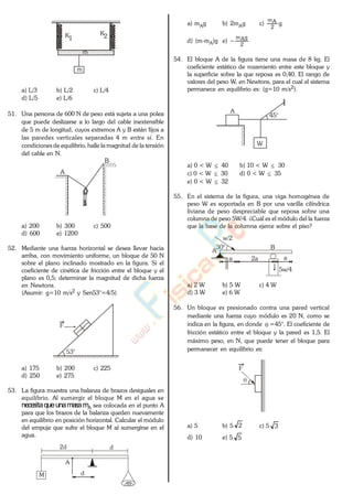 m
K1
K2
m
a) L/3 b) L/2 c) L/4
d) L/5 e) L/6
51. Una persona de 600 N de peso está sujeta a una polea
que puede deslizarse a lo largo del cable inextensible
de 5 m de longitud, cuyos extremos A y B están fijos a
las paredes verticales separadas 4 m entre sí. En
condiciones de equilibrio, halle la magnitud de la tensión
del cable en N.
A
B
a) 200 b) 300 c) 500
d) 600 e) 1200
52. Mediante una fuerza horizontal se desea llevar hacia
arriba, con movimiento uniforme, un bloque de 50 N
sobre el plano inclinado mostrado en la figura. Si el
coeficiente de cinética de fricción entre el bloque y el
plano es 0,5; determinar la magnitud de dicha fuerza
en Newtons.
(Asumir: g=10 m/s2 y Sen53°=4/5)
F
53°
a) 175 b) 200 c) 225
d) 250 e) 275
53. La figura muestra una balanza de brazos desiguales en
equilibrio. Al sumergir el bloque M en el agua se
necesitaqueunamasamA sea colocada en el punto A
para que los brazos de la balanza queden nuevamente
en equilibrio en posición horizontal. Calcular el módulo
del empuje que sufre el bloque M al sumergirse en el
agua.
2d d
A
M d
m
a) mAg b) 2mAg c) g
2
Am
d) (m-mA)g e)
2
gAm
54. El bloque A de la figura tiene una masa de 8 kg. El
coeficiente estático de rozamiento entre este bloque y
la superficie sobre la que reposa es 0,40. El rango de
valores del peso W, en Newtons, para el cual el sistema
permanece en equilibrio es: (g=10 m/s2).
45°
A
W
a) 0 < W 40 b) 10 < W 30
c) 0 < W 30 d) 0 < W 35
e) 0 < W 32
55. En el sistema de la figura, una viga homogénea de
peso W es soportada en B por una varilla cilíndrica
liviana de peso despreciable que reposa sobre una
columna de peso 5W/4. ¿Cuál es el módulo del la fuerza
que la base de la columna ejerce sobre el piso?
30°
A
B
w/2
2a a
5w/4
a
a) 2 W b) 5 W c) 4 W
d) 3 W e) 6 W
56. Un bloque es presionado contra una pared vertical
mediante una fuerza cuyo módulo es 20 N, como se
indica en la figura, en donde =45°. El coeficiente de
fricción estático entre el bloque y la pared es 1,5. El
máximo peso, en N, que puede tener el bloque para
permanecer en equilibrio es:
F
a) 5 b) 5 2 c) 5 3
d) 10 e) 5 5
www.
.
Fisica
eP
 