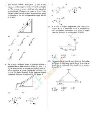 57. Una escalera uniforme de longitud L y peso W está
apoyada contra una pared vertical formando un ángulo
. Una persona de peso w está de pie sobre la escalera
a una distancia d del extremo apoyado en el piso. Existe
fricción entre el piso y la escalera pero no entre la pared
y la escalera. ¿Cuál será el diagrama de cuerpo libre de
la escalera?
L p
d
a) b) c)
d) e)
58. En la figura, el bloque A está en equilibrio estático y
reposa sobre un plano inclinado sin fricción. Sean T1 y
T2 las tensiones en las cuerdas izquierda y derecha,
respectivamente, W el peso del bloque A y N la reacción
normal del plano. Diga cuál de las siguientes figuras
muestra el diagrama de cuerpo libre del bloque A.
30°
A
a) b)
T1
T2
w
N
T1
T2
w
N
c) d)
T1
T2
w
T1
T2
w
e)
T1
T2
N
59. Si la barra es de peso despreciable y los pesos de los
bloques A y B se diferencian en 15 N, determinar el
valor de la fuerza de reacción en el punto de apoyo
para que el sistema se mantenga en equilibrio.
B
A
2 m 1 m
a) 1 N b) 2 N c) 3 N
d) 4 N e) 6 N
60. La barra uniforme mide 32 cm, si del punto C se cuelga
un bloque de igual peso que la barra, determinar el
ángulo que se inclinará la barra para la nueva posición
de equilibrio.
37°A B
8cm
C 37°
a) 16° b) 18,5° c) 23°
d) 26,5° e) 8°www.
.
Fisica
eP
 