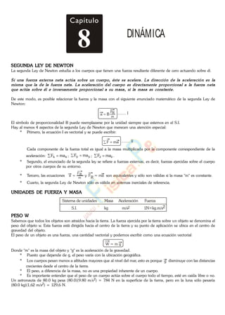 Capítulo
8 DINÁMICA
SEGUNDA LEY DE NEWTON
La segunda Ley de Newton estudia a los cuerpos que tienen una fuerza resultante diferente de cero actuando sobre él.
De este modo, es posible relacionar la fuerza y la masa con el siguiente enunciado matemático de la segunda Ley de
Newton:
m
RF
Ba ........ I
El símbolo de proporcionalidad B puede reemplazarse por la unidad siempre que estemos en el S.I.
Hay al menos 4 aspectos de la segunda Ley de Newton que merecen una atención especial:
* Primero, la ecuación I es vectorial y se puede escribir:
........ IImaF
Cada componente de la fuerza total es igual a la masa multiplicada por la componente correspondiente de la
aceleración: xx maF ; yy maF ; zz maF .
* Segundo, el enunciado de la segunda ley se refiere a fuerzas externas, es decir, fuerzas ejercidas sobre el cuerpo
por otros cuerpos de su entorno.
* Tercero, las ecuaciones m
RF
a y FR = ma son equivalentes y sólo son válidas si la masa "m" es constante.
* Cuarto, la segunda Ley de Newton sólo es válida en sistemas inerciales de referencia.
UNIDADES DE FUERZA Y MASA
Sistema de unidades Masa Aceleración Fuerza
S.I. kg m/s 1N kg.m/s22
PESO W
Sabemos que todos los objetos son atraídos hacia la tierra. La fuerza ejercida por la tierra sobre un objeto se denomina el
peso del objeto w. Esta fuerza está dirigida hacia el centro de la tierra y su punto de aplicación se ubica en el centro de
gravedad del objeto.
El peso de un objeto es una fuerza, una cantidad vectorial y podemos escribir como una ecuación vectorial
W = m g
Donde "m" es la masa del objeto y "g" es la aceleración de la gravedad.
* Puesto que depende de g, el peso varía con la ubicación geográfica.
* Los cuerpos pesan menos a altitudes mayores que al nivel del mar, esto es porque g disminuye con las distancias
crecientes desde el centro de la tierra.
* El peso, a diferencia de la masa, no es una propiedad inherente de un cuerpo.
* Es importante entender que el peso de un cuerpo actúa sobre el cuerpo todo el tiempo, esté en caída libre o no.
Un astronauta de 80.0 kg pesa (80.0)(9.80 m/s2) = 784 N en la superficie de la tierra, pero en la luna sólo pesaría
(80.0 kg)(1,62 m/s2) = 129,6 N.
www.
.
Fisica
eP
 