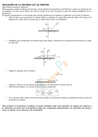 APLICACIÓN DE LA SEGUNDA LEY DE NEWTON
(Para sistema inercial de referencia).
Ahora podemos analizar problemas de dinámica, donde aplicamos la segunda Ley de Newton a cuerpos en aceleración (no
en equilibrio). En este caso la fuerza neta sobre el cuerpo no es cero; es igual a la masa del cuerpo multiplicado por su
aceleración.
El siguiente procedimiento se recomienda para abordar problemas que requieren la aplicación de las leyes de Newton:
* Aísle al objeto cuyo movimiento se analiza. Dibuje un diagrama de cuerpo libre para este objeto. No incluya en el
diagrama de cuerpo libre las fuerzas que el objeto ejerce sobre sus alrededores.
F
N
f
mg
* Establezca ejes coordenadas convenientes para cada objeto y determine las componentes de las fuerzas a lo largo
de estos ejes.
Fy
N
f
mg
x
y
Fx
* Aplique la segunda Ley de Newton:
a
f Fx
podemos observar que las fuerzas perpendiculares a la aceleración se anulan entre si.
* Otra forma de aplicar, si se conoce la dirección de la aceleración.
maFFF
"a"de
encuentra
"a"de
favora
R
* En el ejemplo dado, hasta el momento hemos tratado el movimiento rectilíneo; consideremos ahora el caso del
movimiento curvilíneo.
www.
.
Fisica
eP
 