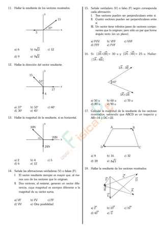 11. Hallar la resultante de los vectores mostrados.
37°
y
x
3
15
a) 6 b) 26 c) 12
d) 9 e) 29
12. Hallar la dirección del vector resultante.
53°
y
x
15
4
17
a) 37° b) 53° c) 60°
d) 30° e) 45°
13. Hallar la magnitud de la resultante, si es horizontal.
y
x
30N
20N
24N
a) 2 b) 4 c) 5
d) 6 e) 12
14. Señale las afirmaciones verdaderas (V) o falsas (F):
I. El vector resultante siempre es mayor que, al me-
nos uno de los vectores que lo originan.
II. Dos vectores, al restarse, generan un vector dife-
rencia, cuya magnitud es siempre diferente a la
magnitud de su vector suma.
a) VF b) FV c) FF
d) VV e) Otra posibilidad
15. Señale verdadero (V) o falso (F) según corresponda
cada afirmación:
I. Tres vectores pueden ser perpendiculares entre sí.
II. Cuatro vectores pueden ser perpendiculares entre
sí.
III. Un vector tiene infinitos pares de vectores compo-
nentes que lo originan; pero sólo un par que forme
ángulo recto (en un plano).
a) FVV b) VFF c) VVF
d) FFF e) FVF
16. Si: |3A+2B|= 30 u y |2A - 3B|= 25 u. Hallar:
|7A - 4B|.
3A+2B
2A - 3B
60°
a) 50 u b) 60 u c) 70 u
d) 80 u e) 90 u
17. Calcular la magnitud de la resultante de los vectores
mostrados, sabiendo que ABCD es un trapecio y
AB=14 y DC=22.
A B
CD
a) 8 b) 16 c) 32
d) 20 e) 38
18. Hallar la resultante de los vectores mostrados:
AB
C
D
E
F
a) F b) 2F c) 3F
d) 4F e) 0
www.
.
Fisica
eP
 