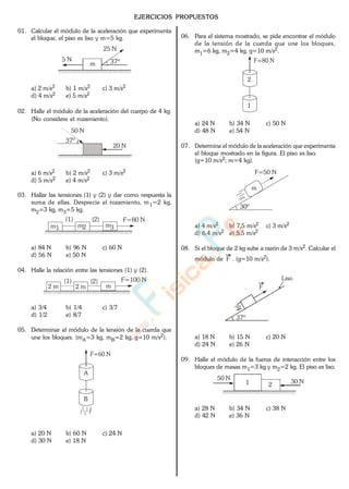 EJERCICIOS PROPUESTOS
01. Calcular el módulo de la aceleración que experimenta
el bloque, el piso es liso y m=5 kg.
37º5 N
25 N
m
a) 2 m/s2 b) 1 m/s2 c) 3 m/s2
d) 4 m/s2 e) 5 m/s2
02. Halle el módulo de la aceleración del cuerpo de 4 kg.
(No considere el rozamiento).
37º
20 N
50 N
a) 6 m/s2 b) 2 m/s2 c) 3 m/s2
d) 5 m/s2 e) 4 m/s2
03. Hallar las tensiones (1) y (2) y dar como respuesta la
suma de ellas. Desprecie el rozamiento, m1=2 kg,
m2=3 kg, m3=5 kg.
F=80 N(1) (2)
m1 m2 m3
a) 84 N b) 96 N c) 60 N
d) 56 N e) 50 N
04. Halle la relación entre las tensiones (1) y (2).
F=100 N(1) (2)
2 m 2 m m
a) 3/4 b) 1/4 c) 3/7
d) 1/2 e) 8/7
05. Determinar el módulo de la tensión de la cuerda que
une los bloques. (mA=3 kg, mB=2 kg, g=10 m/s2).
A
B
F=60 N
a) 20 N b) 60 N c) 24 N
d) 30 N e) 18 N
06. Para el sistema mostrado, se pide encontrar el módulo
de la tensión de la cuerda que une los bloques,
m1=6 kg, m2=4 kg, g=10 m/s2.
2
1
F=80 N
a) 24 N b) 34 N c) 50 N
d) 48 N e) 54 N
07. Determine el módulo de la aceleración que experimenta
el bloque mostrado en la figura. El piso es liso.
(g=10 m/s2; m=4 kg).
F=50 N
30º
m
a) 4 m/s2 b) 7,5 m/s2 c) 3 m/s2
d) 6,4 m/s2 e) 5,5 m/s2
08. Si el bloque de 2 kg sube a razón de 3 m/s2. Calcular el
módulo de F . (g=10 m/s2).
F
37º
Liso
a) 18 N b) 15 N c) 20 N
d) 24 N e) 26 N
09. Halle el módulo de la fuerza de interacción entre los
bloques de masas m1=3 kg y m2=2 kg. El piso es liso.
30 N
50 N
1 2
a) 28 N b) 34 N c) 38 N
d) 42 N e) 36 N
www.
.
Fisica
eP
 