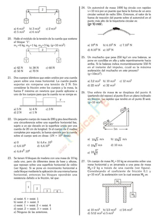 1 3
2
a) 4 m/s2 b) 3 m/s2 c) 2 m/s2
d) 5 m/s2 e) 6 m/s2
20. Halle el módulo de la tensión de la cuerda que sostiene
el bloque "1".
m1=6 kg, m2=1 kg, m3=3 kg. (g=10 m/s2)
1 3
2
a) 42 N b) 38 N c) 60 N
d) 50 N e) 70 N
21. Dos cuerpos idénticos que están unidos por una cuerda
yacen sobre una mesa horizontal. La cuerda puede
soportar sin romperse una tensión de 2 N. Sin
considerar la fricción entre los cuerpos y la mesa, la
fuerza F máxima en newtons que puede aplicarse a
uno de los cuerpos para que la cuerda no se rompa es:
F
a) 5 N b) 4 N c) 3 N
d) 2 N e) 1 N
22. Un pequeño cuerpo de masa de 200 g gira describiendo
una circunferencia sobre una superficie horizontal lisa,
sujeto a un eje clavado en la superficie unido por una
cuerda de 20 cm de longitud. Si el cuerpo da 2 vueltas
completas por segundo, la fuerza ejercida por la cuerda
sobre el cuerpo será en dinas: (1N = 105 dinas).
a) 0 b) 6,4 .103
c) 6,4.104 d) 6,4.104
e) 6,4 2
.104
23. Se tienen 4 bloques de madera con una masa de 10 kg
cada uno, pero de diferentes áreas de base y alturas,
que reposan sobre una superficie horizontal de vidrio
(ver figura). Si se pone en movimiento horizontal a
cada bloque mediante la aplicación de una misma fuerza
horizontal, entonces los bloques opondrán una
resistencia debido a la fricción, tal que:
1
2
3 4
a) resist. 4 > resist. 1
b) resist. 2 > resist. 3
c) resist. 1 = resist. 2 < resist. 4
d) resist. 2 = resist. 3 > resist. 1
e) Ninguna de las anteriores.
24. Un automóvil de masa 1000 kg circula con rapidez
v=10 m/s por un puente que tiene la forma de un arco
circular vertical de radio 50m. Entonces, el valor de la
fuerza de reacción del puente sobre el automóvil en el
punto más alto de la trayectoria circular es:
(g=10 m/s2).
a) 104 N b) 6.103 N c) 7.103 N
d) 8.103 N e) 103 N
25. Un muchacho que pesa 250 kg-f en una balanza, se
pone en cunclillas en ella y salta repentinamente hacia
arriba. Si la balanza indica momentáneamente 550 N
en el instante del impulso, ¿cuál es la máxima
aceleración del muchacho en este proceso?
(g=10m/s2).
a) 3,2 m/s2 b) 10 m/s2 c) 12 m/s2
d) 22 m/s2 e) 32 m/s2
26. Una esfera de masa m se desplaza del punto A
(partiendo del reposo) al punto B en un plano inclinado
sin fricción. La rapidez que tendrá en el punto B será:
(g=10 m/s2).
A
B
m
m
5m
45°
a) 510 m/s b) 210 m/s
c) 710 m/s d) 10 m/s
e) 7
510
27. Un cuerpo de masa M1=10 kg se encuentra sobre una
mesa horizontal y es amarrada a una pesa de masa
M2=2 kg a través de una cuerda (ver figura).
Considerando el coeficiente de fricción 0,1 y
g=10 m/s2, la aceleración con la cual avanza M2 es:
M1
M2
a) 10 m/s2 b) 5/3 m/s2 c) 5/6 m/s2
d) 5/12 m/s2 e) 5 m/s2
www.
.
Fisica
eP
 