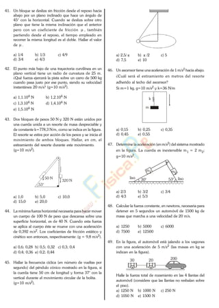41. Un bloque se desliza sin fricción desde el reposo hacia
abajo por un plano inclinado que hace un ángulo de
45° con la horizontal. Cuando se desliza sobre otro
plano que tiene la misma inclinación que el anterior
pero con un coeficiente de fricción , también
partiendo desde el reposo, el tiempo empleado en
recorrer la misma longitud es el doble. Hallar el valor
de .
a) 1/4 b) 1/3 c) 4/9
d) 3/4 e) 4/3
42. El punto más bajo de una trayectoria curvilínea en un
plano vertical tiene un radio de curvatura de 25 m.
¿Qué fuerza ejercerá la pista sobre un carro de 500 kg
cuando pasa justo por ese punto, siendo su velocidad
instantánea 20 m/s? (g=10 m/s2).
a) 1,1.104 N b) 1,2.104 N
c) 1,3.104 N d) 1,4.104 N
e) 1,5.104 N
43. Dos bloques de pesos 50 N y 320 N están unidos por
una cuerda unida a un resorte de masa despreciable y
de constante k=778,3 N/m, como se indica en la figura.
El resorte se estira por acción de los pesos y se inicia el
movimiento de ambos bloques. Hallar, en cm, el
estiramiento del resorte durante este movimiento.
(g=10 m/s2).
320 N
53°
50 N
a) 1,0 b) 5,0 c) 10,0
d) 15,0 e) 20,0
44. La mínima fuerza horizontal necesaria para hacer mover
un cuerpo de 100 N de peso que descansa sobre una
superficie horizontal, es de 40 N. Cuando esta fuerza
se aplica al cuerpo éste se mueve con una aceleración
de 0,392 m/s2. Los coeficientes de fricción estático y
cinético son entonces, respectivamente: (g = 9,8 m/s2).
a) 0,6; 0,28 b) 0,5; 0,32 c) 0,3; 0,4
d) 0,4; 0,36 e) 0,2; 0,44
45. Hallar la frecuencia cíclica (en número de vueltas por
segundo) del péndulo cónico mostrado en la figura, si
la cuerda tiene 50 cm de longitud y forma 37° con la
vertical durante el movimiento circular de la bolita.
(g=10 m/s2).
a) 2,5/ b) /2 c) 5
d) 7,5 e) 10
46. Un ascensor tiene una aceleración de 1 m/s2 hacia abajo.
¿Cuál será el estiramiento en metros del resorte
adherido al techo del ascensor?
Si m=1 kg, g=10 m/s2 y k=36 N/m
k
m
a) 0,15 b) 0,25 c) 0,35
d) 0,45 e) 0,55
47. Determine la aceleración (enm/s2) del sistema mostrado
en la figura. La cuerda es inextensible m1 = 2 m2;
g=10 m/s2.
m1 m2
liso 30° 53° liso
a) 2/3 b) 3/2 c) 3/4
d) 4/3 e) 5/3
48. Calcular la fuerza constante, en newtons, necesaria para
detener en 5 segundos un automóvil de 1500 kg de
masa que marcha a una velocidad de 20 m/s.
a) 1250 b) 5000 c) 6000
d) 7500 e) 12500
49. En la figura, el automóvil está jalando a los vagones
con una aceleración de 5 m/s2 (las masas en kg se
indican en la figura).
30 20 200
Halle la fuerza total de rozamiento en las 4 llantas del
automóvil (considere que las llantas no resbalan sobre
el piso).
a) 1250 N b) 1000 N c) 250 N
d) 1050 N e) 1500 N
www.
.
Fisica
eP
 