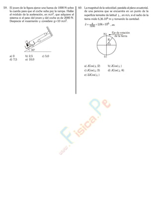 59. El joven de la figura ejerce una fuerza de 1000 N sobre
la cuerda para que el coche suba por la rampa. Hallar
el módulo de la aceleración, en m/s2, que adquiere el
sistema si el peso del joven y del coche es de 2000 N.
Desprecie el rozamiento y considere g=10 m/s2.
30°
a) 0 b) 2,5 c) 5,0
d) 7,5 e) 10,0
60. La magnitud de la velocidad, paralela al plano ecuatorial,
de una persona que se encuentra en un punto de la
superficie terrestre de latitud , en m/s, si el radio de la
tierra mide 6,36.106 m y tomando la cantidad.
6
7200
1006,1J , es:
Eje de rotación
de la tierra
N
R
S
a) JCos( /2) b) JCos( )
c) JCos( /3) d) JCos( /4)
e) 2JCos( )
www.
.
Fisica
eP
 
