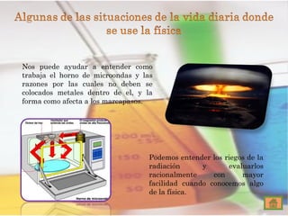 Nos puede ayudar a entender como trabaja el horno de microondas y las razones por las cuales no deben se colocados metales dentro de el, y la forma como afecta a los marcapasos. Podemos entender los riegos de la radiación y evaluarlos racionalmente con mayor facilidad cuando conocemos algo de la física. 