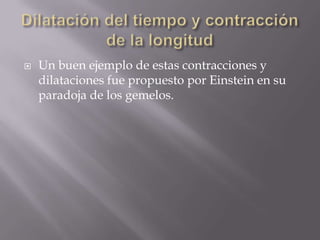 Dilatación del tiempo y contracción de la longitudUn buen ejemplo de estas contracciones y dilataciones fue propuesto por Einstein en su paradoja de los gemelos.