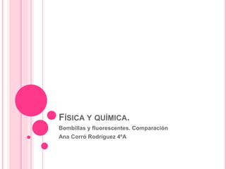 FÍSICA Y QUÍMICA.
Bombillas y fluorescentes. Comparación
Ana Corró Rodríguez 4ºA
 
