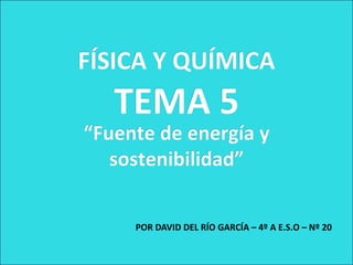 FÍSICA Y QUÍMICA
   TEMA 5
“Fuente de energía y
   sostenibilidad”


     POR DAVID DEL RÍO GARCÍA – 4º A E.S.O – Nº 20
 