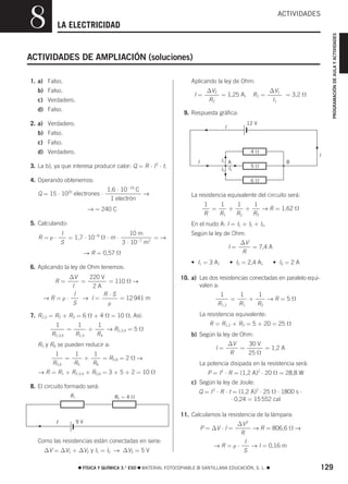 826722 _ 0019-0134.qxd

8

21/2/07

16:51

Página 129

ACTIVIDADES
PROGRAMACIÓN DE AULA Y ACTIVIDADES

LA ELECTRICIDAD

ACTIVIDADES DE AMPLIACIÓN (soluciones)
Aplicando la ley de Ohm:

1. a) Falso.
b) Falso.

I=

c) Verdadero.
d) Falso.

∆V2
= 1,25 A;
R2

R1 =

∆V1
= 3,2 Ω
l1

9. Respuesta gráfica:

2. a) Verdadero.

12 V

I

b) Falso.
c) Falso.
4Ω

d) Verdadero.
3. La b), ya que interesa producir calor: Q = R ⋅ I ⋅ t.
2

I1 A
I3 I2

I

5Ω
6Ω

4. Operando obtenemos:
1,6 ⋅ 10−19 C
Q = 15 ⋅ 1020 electrones ⋅
→
1 electrón
→ = 240 C

La resistencia equivalente del circuito será:
1
1
1
1
=
+
+
→ R = 1,62 Ω
R
R1
R2
R3
En el nudo A: I = I1 + I2 + I3.

5. Calculando:

R=ρ⋅

I
10 m
= 1,7 ⋅ 10−8 Ω ⋅ m ⋅
=→
S
3 ⋅ 10−7 m2

Según la ley de Ohm:

I=

→ R = 0,57 Ω
6. Aplicando la ley de Ohm tenemos:
∆V
220 V
=
= 110 Ω →
I
2A
I
R⋅S
→R=ρ⋅
→ I=
= 12 941 m
S
ρ

R=

7. R2,3 = R2 + R3 = 6 Ω + 4 Ω = 10 Ω. Así:
1

R2,3,4

I
B

=

1
1
+
→ R2,3,4 = 5 Ω
R2,3
R4

R5 y R6 se pueden reducir a:
1
1
1
=
+
= R5,6 = 2 Ω →
R5,6
R5
R6
→ R = R1 + R2,3,4 + R5,6 = 3 + 5 + 2 = 10 Ω

• I2 = 2,4 A;

• I3 = 2 A

10. a) Las dos resistencias conectadas en paralelo equivalen a:
1
1
1
=
+
→R=5Ω
R1,2
R1
R2
La resistencia equivalente:

R = R1,2 + R3 = 5 + 20 = 25 Ω
b) Según la ley de Ohm:

I=

∆V
30 V
=
= 1,2 A
R
25 Ω

La potencia disipada en la resistencia será:

P = I 2 ⋅ R = (1,2 A)2 ⋅ 20 Ω = 28,8 W
c) Según la ley de Joule:

8. El circuito formado será:
R1

• I1 = 3 A;

∆V
= 7,4 A
R

R2 = 4 Ω

Q = I 2 ⋅ R ⋅ t = (1,2 A)2 ⋅ 25 Ω ⋅ 1800 s ⋅
⋅ 0,24 = 15 552 cal
11. Calculamos la resistencia de la lámpara:

I

9V

Como las resistencias están conectadas en serie:
∆V = ∆V1 + ∆V2 y I1 = I2 → ∆V2 = 5 V

∆V 2
→ R = 806,6 Ω →
R
I
→R=ρ⋅
→ I = 0,16 m
S

P = ∆V ⋅ I =

࡯ FÍSICA Y QUÍMICA 3.° ESO ࡯ MATERIAL FOTOCOPIABLE © SANTILLANA EDUCACIÓN, S. L. ࡯

129

 