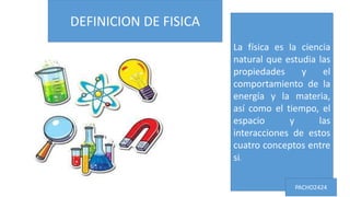 DEFINICION DE FISICA
La física es la ciencia
natural que estudia las
propiedades y el
comportamiento de la
energía y la materia,
así como el tiempo, el
espacio y las
interacciones de estos
cuatro conceptos entre
si.
PACHO2424