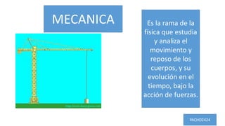 MECANICA Es la rama de la
física que estudia
y analiza el
movimiento y
reposo de los
cuerpos, y su
evolución en el
tiempo, bajo la
acción de fuerzas.
PACHO2424
 