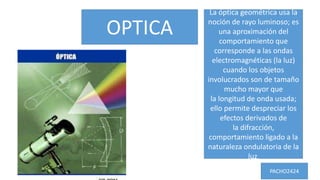 OPTICA
La óptica geométrica usa la
noción de rayo luminoso; es
una aproximación del
comportamiento que
corresponde a las ondas
electromagnéticas (la luz)
cuando los objetos
involucrados son de tamaño
mucho mayor que
la longitud de onda usada;
ello permite despreciar los
efectos derivados de
la difracción,
comportamiento ligado a la
naturaleza ondulatoria de la
luz.
PACHO2424
 