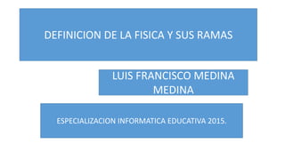 DEFINICION DE LA FISICA Y SUS RAMAS
LUIS FRANCISCO MEDINA
MEDINA
ESPECIALIZACION INFORMATICA EDUCATIVA 2015.
 