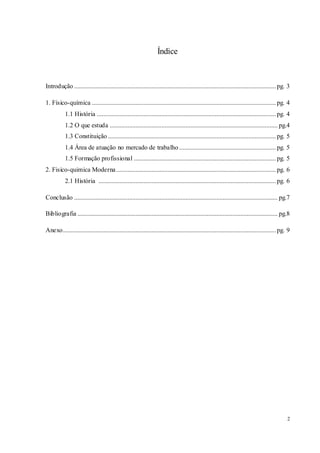 2
Índice
Introdução .............................................................................................................................pg. 3
1. Físico-química ..................................................................................................................pg. 4
1.1 História ...............................................................................................................pg. 4
1.2 O que estuda ........................................................................................................ pg.4
1.3 Constituição ........................................................................................................pg. 5
1.4 Área de atuação no mercado de trabalho ............................................................pg. 5
1.5 Formação profissional ........................................................................................pg. 5
2. Fisico-quimica Moderna...................................................................................................pg. 6
2.1 História ..............................................................................................................pg. 6
Conclusão .............................................................................................................................. pg.7
Bibliografia ............................................................................................................................ pg.8
Anexo....................................................................................................................................pg. 9
 