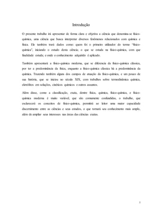 3
Introdução
O presente trabalho irá apresentar de forma clara e objetiva a ciência que denomina-se físico-
química, uma ciência que busca interpretar diversos fenômenos relacionados com química e
física. Ele também trará dados como: quem foi o primeiro utilizador do termo “físico-
química”, iniciando o estudo desta ciência; o que se estuda na físico-química, com que
finalidade estuda; e onde o conhecimento adquirido é aplicado.
Também apresentará a físico-química moderna, que se diferencia da físico-química clássica,
por ter a predominância da física, enquanto a físico-química clássica há a predominância da
química. Trazendo também alguns dos campos de atuação da físico-química, e um pouco de
sua história, que se iniciou no século XIX, com trabalhos sobre termodinâmica química,
eletrólitos em soluções, cinéticos químicos e outros assuntos.
Além disso, como a classificação, exata, dentre física, química, físico-química, e físico-
química moderna é muito variável, que são comumente confundidas, o trabalho, que
esclarecerá os conceitos de físico-química, permitirá ao leitor uma maior capacidade
discernimento entre as ciências e seus estudos, o que tornará seu conhecimento mais amplo,
além de ampliar seus interesses nas áreas das ciências exatas.
 