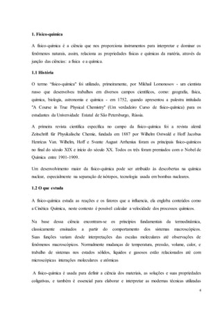 4
1. Físico-química
A físico-química é a ciência que nos proporciona instrumentos para interpretar e dominar os
fenômenos naturais, assim, relaciona as propriedades físicas e químicas da matéria, através da
junção das ciências: a física e a química.
1.1 História
O termo “físico-química" foi utilizado, primeiramente, por Mikhail Lomonosov - um cientista
russo que desenvolveu trabalhos em diversos campos científicos, como: geografia, física,
química, biologia, astronomia e química - em 1752, quando apresentou a palestra intitulada
"A Course in True Physical Chemistry" (Um verdadeiro Curso de físico-química) para os
estudantes da Universidade Estatal de São Petersburgo, Rússia.
A primeira revista científica específica no campo da físico-química foi a revista alemã
Zeitschrift für Physikalische Chemie, fundada em 1887 por Wilhelm Ostwald e Hoff Jacobus
Henricus Van. Wilhelm, Hoff e Svante August Arrhenius foram os principais físico-químicos
no final do século XIX e início do século XX. Todos os três foram premiados com o Nobel de
Química entre 1901-1909.
Um desenvolvimento maior da físico-química pode ser atribuído às descobertas na química
nuclear, especialmente na separação de isótopos, tecnologia usada em bombas nucleares.
1.2 O que estuda
A físico-química estuda as reações e os fatores que a influencia, ela engloba conteúdos como
a Cinética Química, neste contexto é possível calcular a velocidade dos processos químicos.
Na base dessa ciência encontram-se os princípios fundamentais da termodinâmica,
classicamente ensinados a partir do comportamento dos sistemas macroscópicos.
Suas funções variam desde interpretações das escalas moleculares até observações de
fenômenos macroscópicos. Normalmente mudanças de temperatura, pressão, volume, calor, e
trabalho de sistemas nos estados sólidos, líquidos e gasosos estão relacionados até com
microscópicas interações moleculares e atômicas
A físico-química é usada para definir a ciência dos materiais, as soluções e suas propriedades
coligativas, e também é essencial para elaborar e interpretar as modernas técnicas utilizadas
 