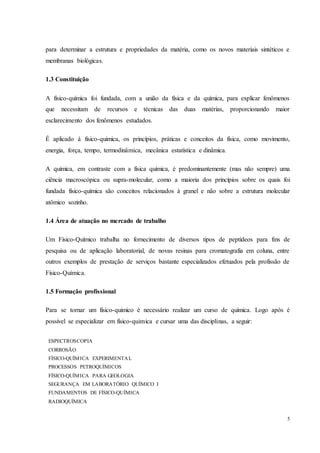 5
para determinar a estrutura e propriedades da matéria, como os novos materiais sintéticos e
membranas biológicas.
1.3 Constituição
A físico-química foi fundada, com a união da física e da química, para explicar fenômenos
que necessitam de recursos e técnicas das duas matérias, proporcionando maior
esclarecimento dos fenômenos estudados.
É aplicado à fisico-quimica, os princípios, práticas e conceitos da física, como movimento,
energia, força, tempo, termodinâmica, mecânica estatística e dinâmica.
A química, em contraste com a física química, é predominantemente (mas não sempre) uma
ciência macroscópica ou supra-molecular, como a maioria dos princípios sobre os quais foi
fundada físico-química são conceitos relacionados à granel e não sobre a estrutura molecular
atômico sozinho.
1.4 Área de atuação no mercado de trabalho
Um Físico-Químico trabalha no fornecimento de diversos tipos de peptídeos para fins de
pesquisa ou de aplicação laboratorial, de novas resinas para cromatografia em coluna, entre
outros exemplos de prestação de serviços bastante especializados efetuados pela profissão de
Físico-Química.
1.5 Formação profissional
Para se tornar um físico-quimico é necessário realizar um curso de química. Logo após é
possível se especializar em físico-quimica e cursar uma das disciplinas, a seguir:
ESPECTROSCOPIA
CORROSÃO
FÍSICO-QUÍMICA EXPERIMENTAL
PROCESSOS PETROQUÍMICOS
FÍSICO-QUÍMICA PARA GEOLOGIA
SEGURANÇA EM LABORATÓRIO QUÍMICO I
FUNDAMENTOS DE FÍSICO-QUÍMICA
RADIOQUÍMICA
 