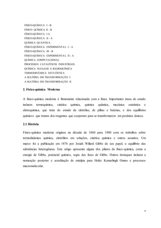 6
FÍSICO-QUÍMICA I - B
FÍSICO QUÍMICA II - B
FÍSICO-QUÍMICA I A
FÍSICO-QUÍMICA II - A
QUÍMICA QUÂNTICA
FÍSICO-QUÍMICA EXPERIMENTAL I - A
FÍSICO-QUÍMICA III - B
FÍSICO-QUÍMICA EXPERIMENTAL II - A
QUÍMICA COMPUTACIONAL
PROCESSOS CATALÍTICOS INDUSTRIAIS
QUÍMICA NUCLEAR E RADIOQUÍMICA
TERMODINÂMICA ESTATÍSTICA
A MATÉRIA EM TRANSFORMAÇÃO I
A MATÉRIA EM TRANSFORMAÇÃO II
2. Físico-química Moderna
A físico-química moderna é firmemente relacionada com a física. Importantes áreas de estudo
incluem termoquímica, cinética química, química quântica, mecânica estatística e
eletroquímica, que trata do estudo da eletrólise, de pilhas e baterias, e dos equilíbrios
químicos que tratam dos reagentes que cooperam para se transformarem em produtos iônicos.
2.1 História
Físico-química moderna originou na década de 1860 para 1880 com os trabalhos sobre
termodinâmica química, eletrólitos em soluções, cinética química e outros assuntos. Um
marco foi a publicação em 1876 por Josiah Willard Gibbs de seu papel, o equilíbrio das
substâncias heterogêneas. Este artigo apresenta alguns dos pilares da físico-química, como a
energia de Gibbs, potencial químico, regra das fases de Gibbs. Outros destaques incluem a
nomeação posterior e acreditação de entalpia para Heike Kamerlingh Onnes e processos
macromolecular.
 