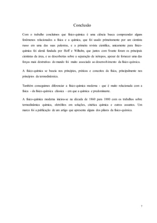 7
Conclusão
Com o trabalho concluímos que físico-química é uma ciência busca compreender alguns
fenômenos relacionados a física e a química, que foi usado primeiramente por um cientista
russo em uma das suas palestras, e a primeira revista cientifica, unicamente para físico-
química foi alemã fundada por Hoff e Wilhelm, que juntos com Svante foram os principais
cientistas da área, e as descobertas sobre a separação de isótopos, apesar de fornecer uma das
forças mais destrutivas do mundo foi muito associado ao desenvolvimento da físico-química.
A físico-química se baseia nos princípios, práticas e conceitos da física, principalmente nos
princípios da termodinâmica.
Também conseguimos diferenciar a físico-química moderna - que é muito relacionada com a
física - da físico-química clássica – em que a química e predominante.
A físico-química moderna iniciou-se na década de 1860 para 1880 com os trabalhos sobre
termodinâmica química, eletrólitos em soluções, cinética química e outros assuntos. Um
marco foi a publicação de um artigo que apresenta alguns dos pilares da físico-química.
 