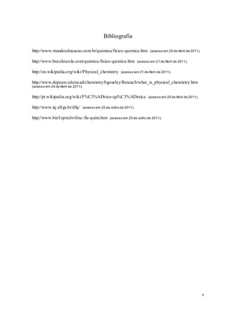 8
Bibliografia
http://www.mundoeducacao.com.br/quimica/fisico-quimica.htm (acesso em 20 de Abril de 2011).
http://www.brasilescola.com/quimica/fisico-quimica.htm (acesso em 21 de Abril de 2011).
http://en.wikipedia.org/wiki/Physical_chemistry (acesso em 21 de Abril de 2011).
http://www.depauw.edu/acad/chemistry/bgourley/Reseach/what_is_physical_chemistry.htm
(acesso em 24 de Abril de 2011).
http://pt.wikipedia.org/wiki/F%C3%ADsico-qu%C3%ADmica (acesso em 20 de Abril de 2011).
http://www.iq.ufrgs.br/dfq/ (acesso em 25 de Julho de 2011).
http://www.biof.epm.br/disc-fis-quim.htm (acesso em 25 de Julho de 2011).
 