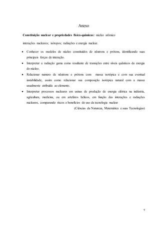 9
Anexo
Constituição nuclear e propriedades físico-quimicas: núcleo atômico
interações nucleares; isótopos; radiações e energia nuclear.
 Conhecer os modelos de núcleo constituídos de nêutrons e prótons, identificando suas
principais forças de interação.
 Interpretar a radiação gama como resultante de transições entre níveis quânticos da energia
do núcleo.
 Relacionar numero de nêutrons e prótons com massa isotópica e com sua eventual
instabilidade, assim como relacionar sua composição isotópica natural com a massa
usualmente atribuída ao elemento.
 Interpretar processos nucleares em usinas de produção de energia elétrica na indústria,
agricultura, medicina, ou em artefatos bélicos, em função das interações e radiações
nucleares, comparando riscos e benefícios do uso da tecnologia nuclear
(Ciências da Natureza, Matemática e suas Tecnologias)
 
