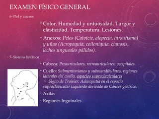 EXAMEN FÍSICO GENERAL
6- Piel y anexos
- Color. Humedad y untuosidad. Turgor y
elasticidad. Temperatura. Lesiones.
- Anexos: Pelos (Calvicie, alopecia, hirsutismo)
y uñas (Acropaquia, coiloniquia, cianosis,
lechos ungueales pálidos).
7- Sistema linfático
- Cabeza: Preauriculares, retroauriculares, occipitales.
- Cuello: Submentonianos y submandibulares, regiones
laterales del cuello, espacios supraclaviculares
 Signo de Troisier: Adenopatía en el espacio
supraclavicular izquierdo derivado de Cáncer gástrico.
- Axilas
- Regiones Inguinales
 