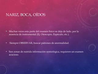 NARIZ, BOCA, OÍDOS
• Muchas veces esta parte del examen físico se deja de lado, por la
ausencia de instrumental (Ej. Otoscopio, Espéculo, etc.).
• Siempre OBSERVAR, buscar patrones de anormalidad.
• Son zonas de nutrida información semiológica, requieren un examen
acucioso.
 