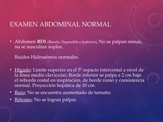 EXAMEN ABDOMINAL NORMAL
• Abdomen BDI (Blando, Depresible e Indoloro), No se palpan masas,
no se auscultan soplos.
Ruidos Hidroaéreos normales.
• Hígado: Límite superior en el 5º espacio intercostal a nivel de
la línea medio clavicular; Borde inferior se palpa a 2 cm bajo
el reborde costal en inspiración, de borde romo y consistencia
normal. Proyección hepática de 10 cm.
• Bazo: No se encuentra aumentado de tamaño.
• Riñones: No se logran palpar.
 