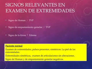 SIGNOS RELEVANTES EN
EXAMEN DE EXTREMIDADES
• Signo de Homan  TVP
• Signo de empastamiento gemelar  TVP
• Signo de la fóvea  Edema
Paciente normal
Examen de extremidades, pulsos presentes, simétricos. La piel de las
extremidades.
Extremidades simétricas, examen de articulaciones sin alteraciones.
Signo de Homan y de empastamiento gemelar negativos.
 