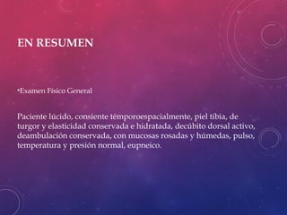 EN RESUMEN
•Examen Físico General
Paciente lúcido, consiente témporoespacialmente, piel tibia, de
turgor y elasticidad conservada e hidratada, decúbito dorsal activo,
deambulación conservada, con mucosas rosadas y húmedas, pulso,
temperatura y presión normal, eupneico.
 