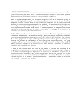Centro de Estudios Regionales-UIS                                                                       60

Estos cultivos ocupan áreas planas, laderas y sobre todo los márgenes de cuencas y microcuencas, que cada
día se deterioran más debido a la deforestación.y a la contaminación con químicos.

Según los hechos observados, en la zona se presenta un fuerte deterioro de los ecosistemas que aún se
conservan. La explotación acelerada y no planificada de los ecosistemas naturales los está llevando a
desaparecer casi en su totalidad. A esto se suma la carencia de una política seria de acción y manejo del
ambiente por parte de las diferentes instituciones del Municipio y la falta de incentivos forestales o de
obras ecológicas que impulsen a los campesinos a adquirir un verdadero compromiso como guardianes de
los recursos naturales de las zonas donde habitan. Es urgente implementar un programa de educación y
capacitación que involucre prácticas de manejo y conservación y se encargue de concientizar a la
comunidad sobre la necesidad de cuidar estos recursos.

Muchos habitantes de la zona no tienen mayores conocimientos sobre cómo emprender acciones de
conservación, mantenimiento y protección del ambiente. Habría que empezar por introducir el término
conservación, que significa, en un sentido amplio, gestión de la utilización de la biosfera por el ser humano,
de tal forma que produzca el mayor beneficio para las generaciones actuales, pero que mantenga sus
fortalezas para satisfacer las necesidades y las aspiraciones de las generaciones futuras. Los entes
encargados de llevar a cabo las acciones relacionadas con el medio ambiental y ecológico no han jugado el
debido papel en la conservación y protección ya que faltan iniciativas, mecanismos y sentido de
pertenencia de la comunidad con el territorio.

El hecho de que el hombre posea una forma de vida superior lo torna aún más responsable de la
recuperación y mantenimiento de los recursos naturales. De lo contrario éstos terminarán por extinguirse
en un periodo no muy lejano, porque el proceso es tan acelerado y los atentados son tan graves, que la
naturaleza no alcanza a recuperarse por medios naturales, pues demora años, contando con que las
sucesiones naturales no sean interrumpidas a través del tiempo y el espacio. El hombre es capaz de
convertir un bosque en un desierto o tumbarlo para urbanizar. También puede emplear su inteligencia
para protegerlo y conservarlo, es su decisión.
 