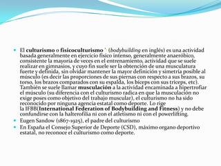  El culturismo o fisicoculturismo '1 (bodybuilding en inglés) es una actividad
  basada generalmente en ejercicio físico intenso, generalmente anaeróbico,
  consistente la mayoría de veces en el entrenamiento, actividad que se suele
  realizar en gimnasios, y cuyo fin suele ser la obtención de una musculatura
  fuerte y definida, sin olvidar mantener la mayor definición y simetría posible al
  músculo (es decir las proporciones de sus piernas con respecto a sus brazos, su
  torso, los brazos comparados con su espalda, los bíceps con sus tríceps, etc).
  También se suele llamar musculación a la actividad encaminada a hipertrofiar
  el músculo (su diferencia con el culturismo radica en que la musculación no
  exige poses como objetivo del trabajo muscular), el culturismo no ha sido
  reconocido por ninguna agencia estatal como deporte. Lo rige
  la IFBB(International Federation of Bodybuilding and Fitness) y no debe
  confundirse con la halterofilia ni con el atletismo ni con el powerlifting.
 Eugen Sandow (1867-1925), el padre del culturismo
 En España el Consejo Superior de Deporte (CSD), máximo organo deportivo
  estatal, no reconoce el culturismo como deporte.
 